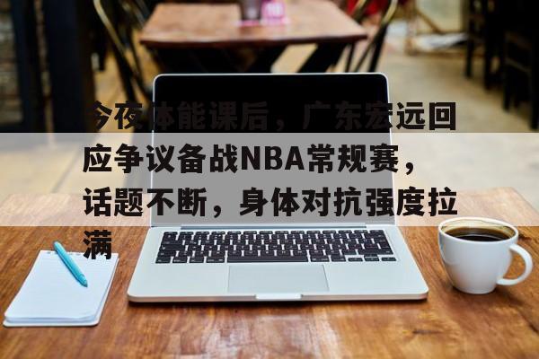 今夜体能课后，广东宏远回应争议备战NBA常规赛，话题不断，身体对抗强度拉满的简单介绍-乐竞体育